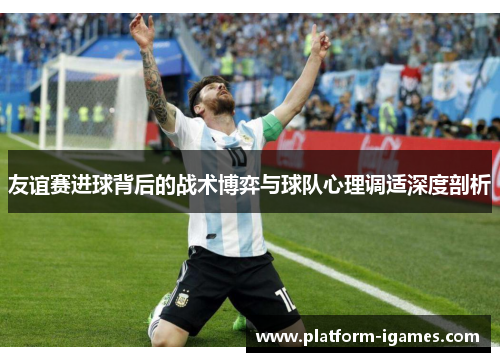 友谊赛进球背后的战术博弈与球队心理调适深度剖析 友谊赛进球背后的战术博弈与球队心理调适深度剖析