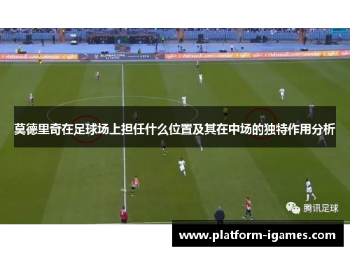 莫德里奇在足球场上担任什么位置及其在中场的独特作用分析 莫德里奇在足球场上担任什么位置及其在中场的独特作用分析
