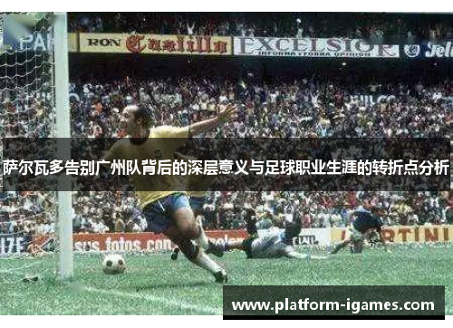 萨尔瓦多告别广州队背后的深层意义与足球职业生涯的转折点分析