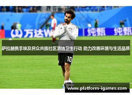 萨拉赫携手埃及民众共推社区清洁卫生行动 助力改善环境与生活品质