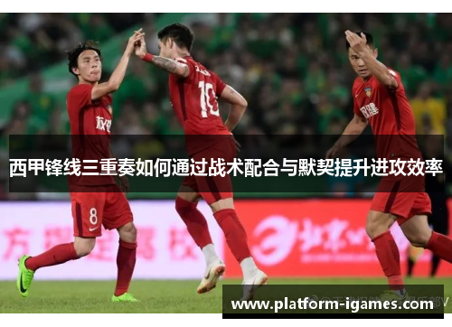 西甲锋线三重奏如何通过战术配合与默契提升进攻效率 西甲锋线三重奏如何通过战术配合与默契提升进攻效率