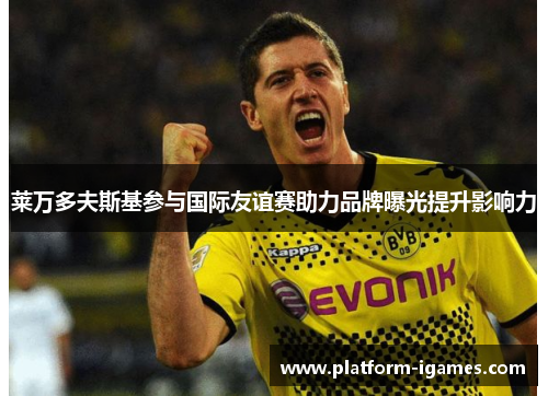 莱万多夫斯基参与国际友谊赛助力品牌曝光提升影响力 莱万多夫斯基参与国际友谊赛助力品牌曝光提升影响力