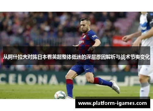 从阿什拉夫对阵日本看英超整体低迷的深层原因解析与战术节奏变化 从阿什拉夫对阵日本看英超整体低迷的深层原因解析与战术节奏变化