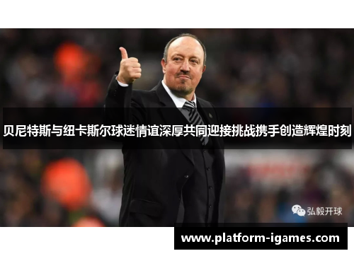 贝尼特斯与纽卡斯尔球迷情谊深厚共同迎接挑战携手创造辉煌时刻