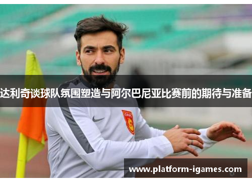 达利奇谈球队氛围塑造与阿尔巴尼亚比赛前的期待与准备 达利奇谈球队氛围塑造与阿尔巴尼亚比赛前的期待与准备