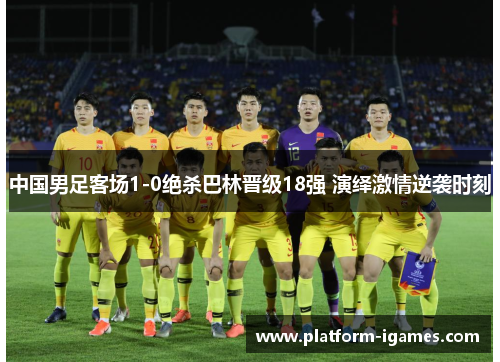 中国男足客场1-0绝杀巴林晋级18强 演绎激情逆袭时刻 中国男足客场1-0绝杀巴林晋级18强 演绎激情逆袭时刻